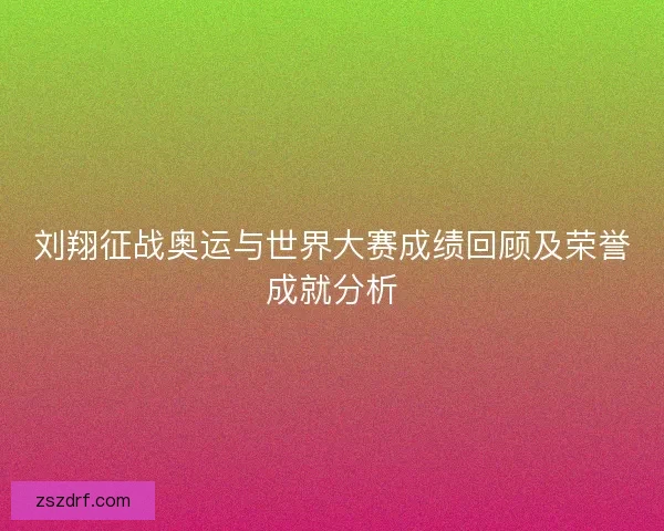 刘翔征战奥运与世界大赛成绩回顾及荣誉成就分析