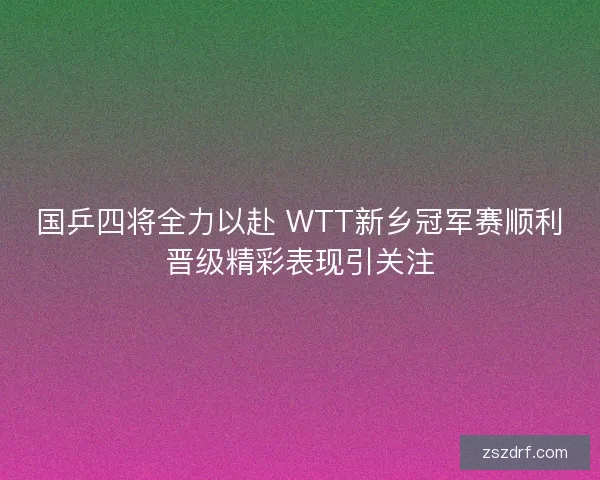 国乒四将全力以赴 WTT新乡冠军赛顺利晋级精彩表现引关注
