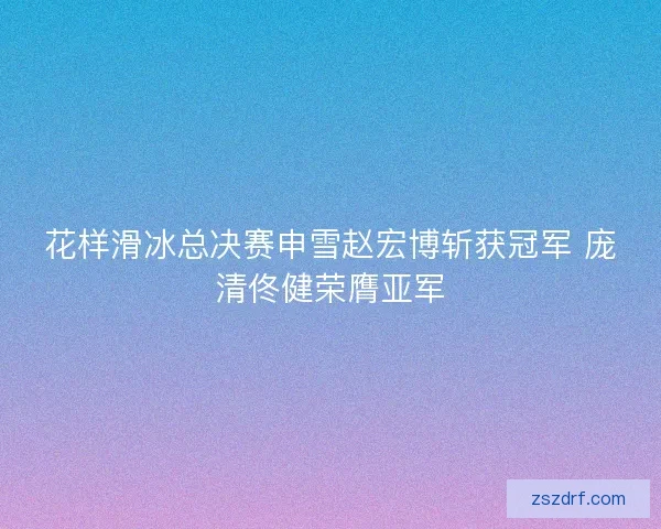 花样滑冰总决赛申雪赵宏博斩获冠军 庞清佟健荣膺亚军