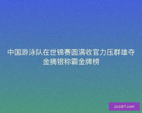 中国游泳队在世锦赛圆满收官力压群雄夺金摘银称霸金牌榜