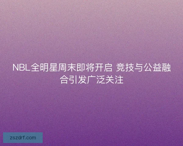 NBL全明星周末即将开启 竞技与公益融合引发广泛关注