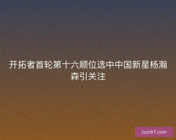 开拓者首轮第十六顺位选中中国新星杨瀚森引关注